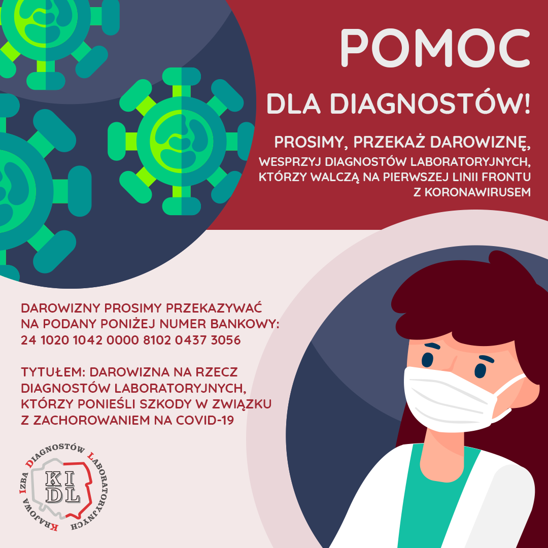 W związku z obowiązującym stanem epidemii w Polsce związanym z SARS-CoV-2 Krajowa Izba Diagnostów Laboratoryjnych informuje, że każda osoba chcąca wspomóc diagnostów laboratoryjnych może to zrobić poprzez przekazanie darowizny na rzecz samorządu zawodowego. Wpłacone darowizny jako celowane środki finansowe zostaną rozdysponowane przez Komisję Socjalną Krajowej Izby Diagnostów Laboratoryjnych na rzecz diagnostów laboratoryjnych, którzy ponieśli szkody w związku z zachorowaniem na COVID-19.